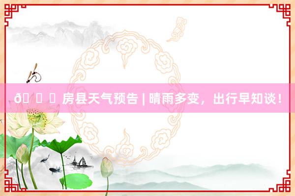 🌟房县天气预告 | 晴雨多变，出行早知谈！