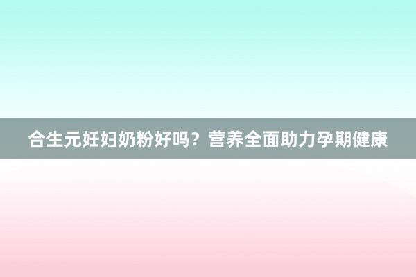 合生元妊妇奶粉好吗？营养全面助力孕期健康